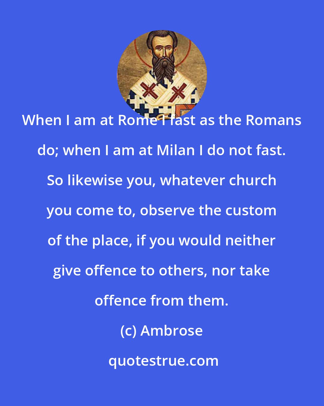 Ambrose: When I am at Rome I fast as the Romans do; when I am at Milan I do not fast. So likewise you, whatever church you come to, observe the custom of the place, if you would neither give offence to others, nor take offence from them.