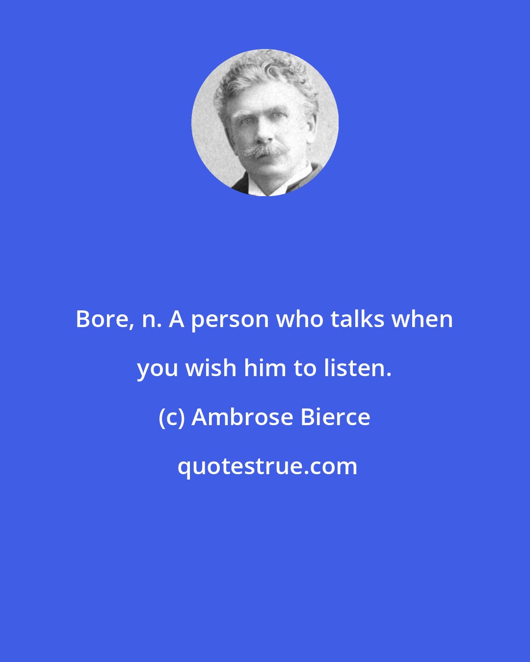 Ambrose Bierce: Bore, n. A person who talks when you wish him to listen.