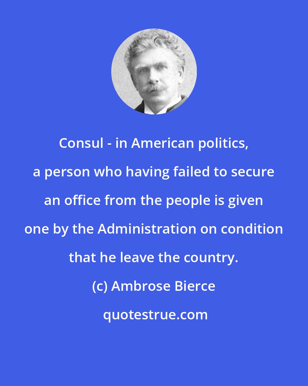 Ambrose Bierce: Consul - in American politics, a person who having failed to secure an office from the people is given one by the Administration on condition that he leave the country.