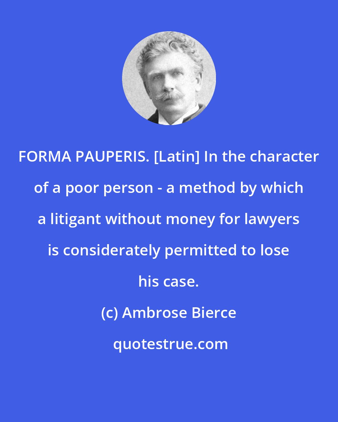 Ambrose Bierce: FORMA PAUPERIS. [Latin] In the character of a poor person - a method by which a litigant without money for lawyers is considerately permitted to lose his case.