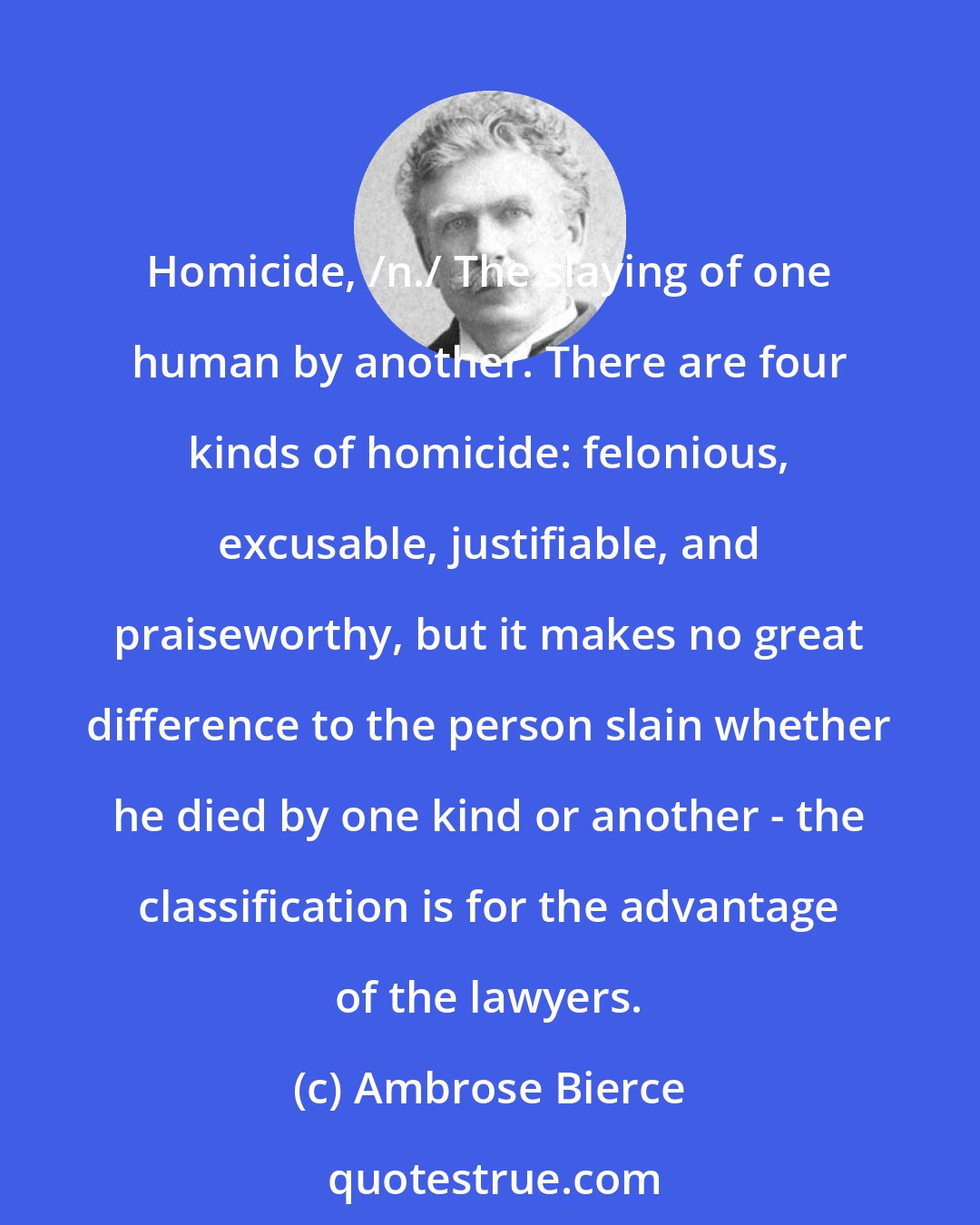 Ambrose Bierce: Homicide, /n./ The slaying of one human by another. There are four kinds of homicide: felonious, excusable, justifiable, and praiseworthy, but it makes no great difference to the person slain whether he died by one kind or another - the classification is for the advantage of the lawyers.
