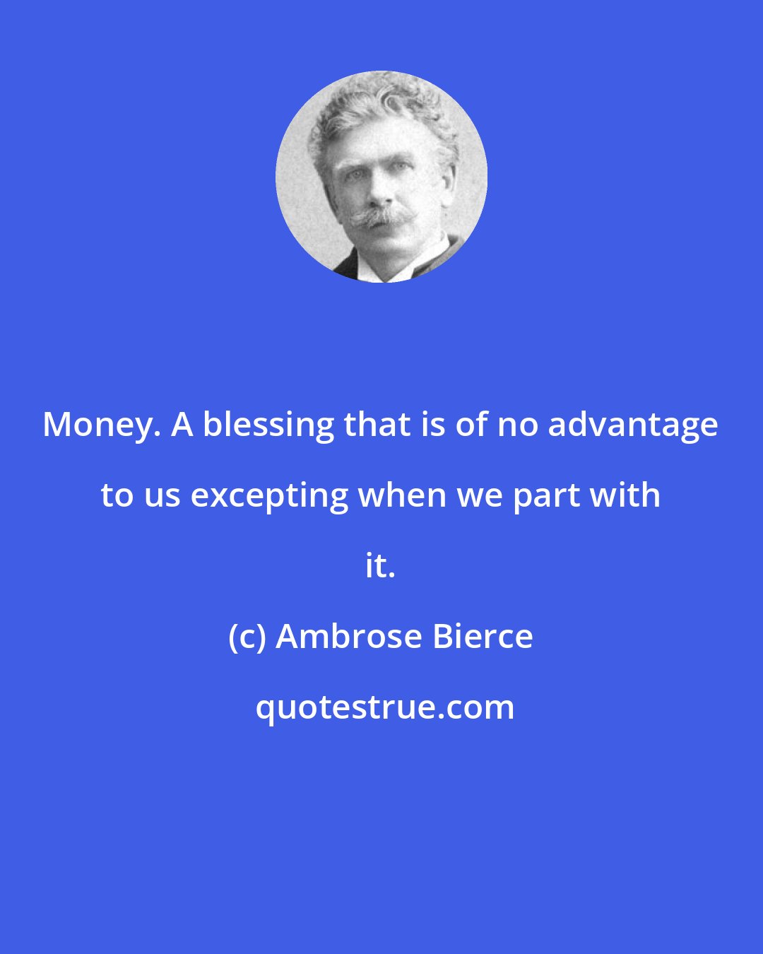 Ambrose Bierce: Money. A blessing that is of no advantage to us excepting when we part with it.