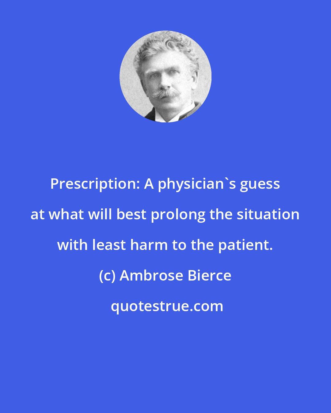Ambrose Bierce: Prescription: A physician's guess at what will best prolong the situation with least harm to the patient.