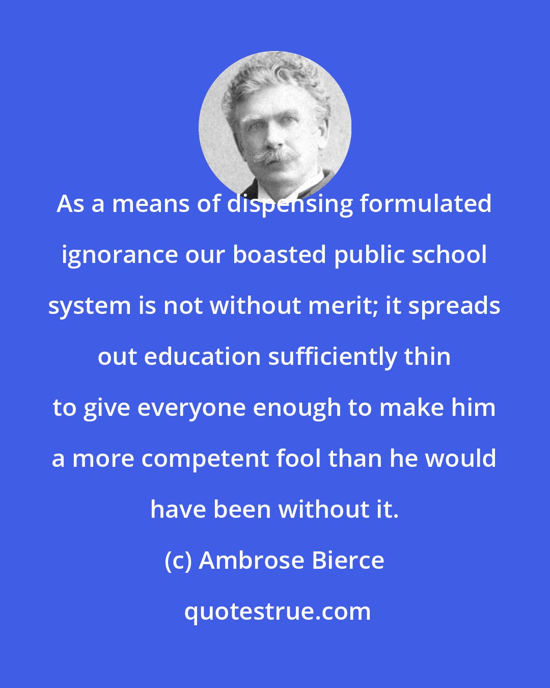 Ambrose Bierce: As a means of dispensing formulated ignorance our boasted public school system is not without merit; it spreads out education sufficiently thin to give everyone enough to make him a more competent fool than he would have been without it.