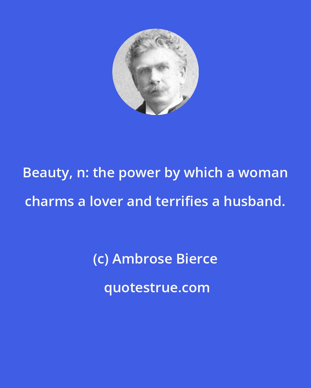 Ambrose Bierce: Beauty, n: the power by which a woman charms a lover and terrifies a husband.