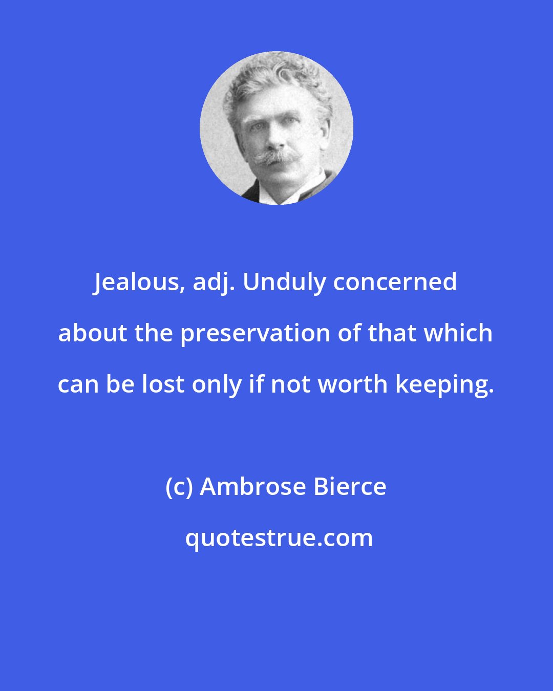 Ambrose Bierce: Jealous, adj. Unduly concerned about the preservation of that which can be lost only if not worth keeping.
