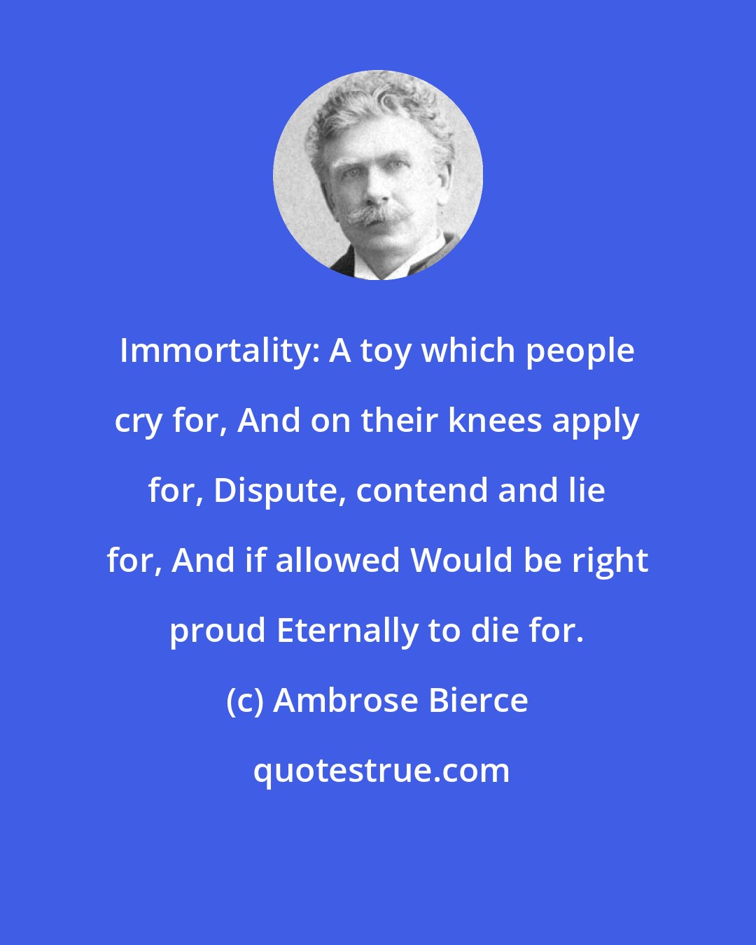 Ambrose Bierce: Immortality: A toy which people cry for, And on their knees apply for, Dispute, contend and lie for, And if allowed Would be right proud Eternally to die for.