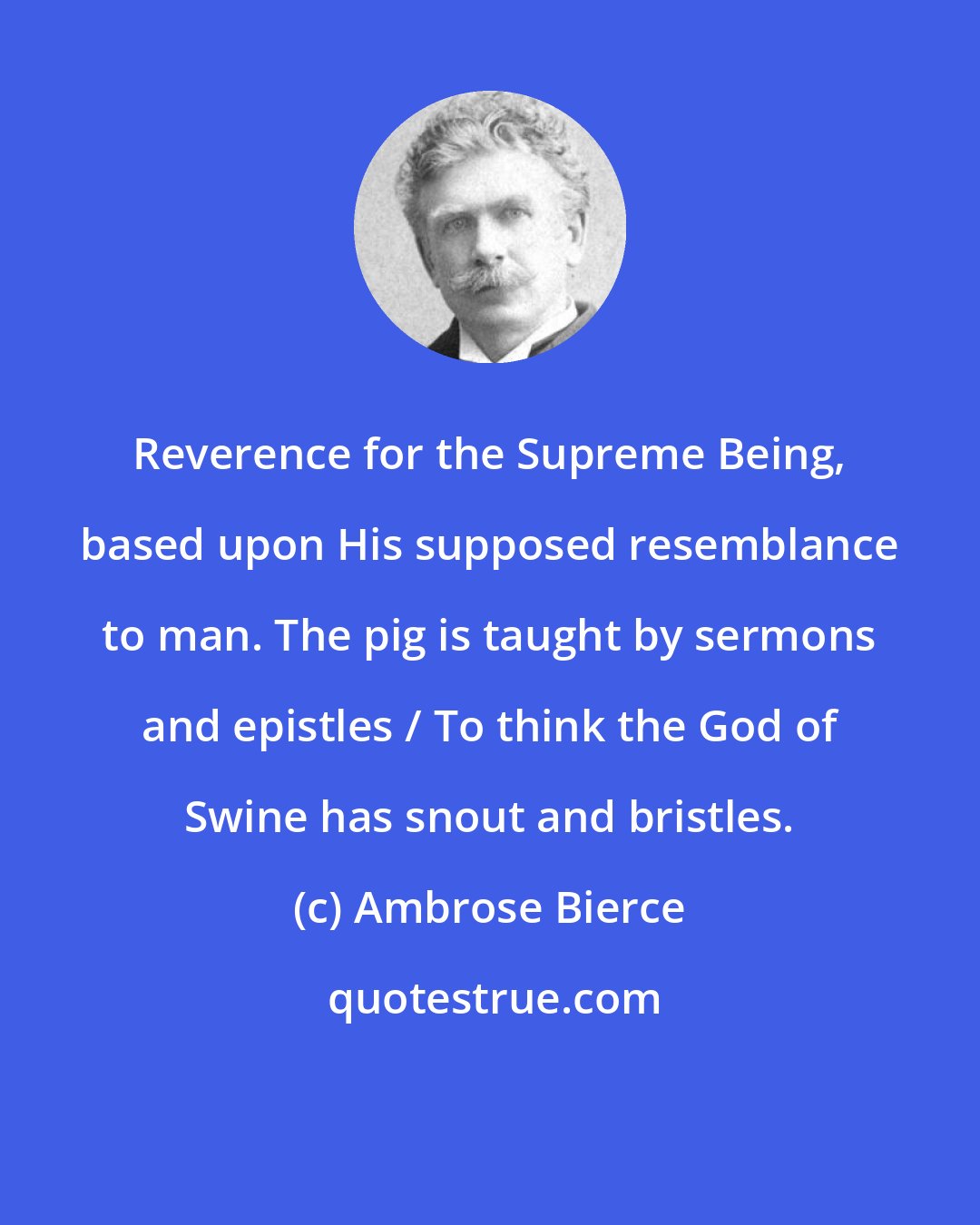 Ambrose Bierce: Reverence for the Supreme Being, based upon His supposed resemblance to man. The pig is taught by sermons and epistles / To think the God of Swine has snout and bristles.