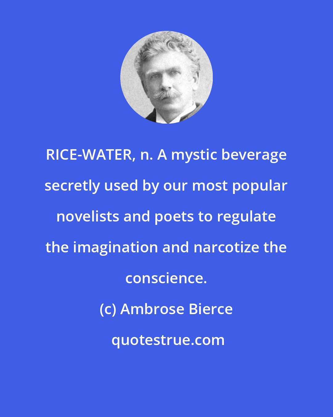 Ambrose Bierce: RICE-WATER, n. A mystic beverage secretly used by our most popular novelists and poets to regulate the imagination and narcotize the conscience.