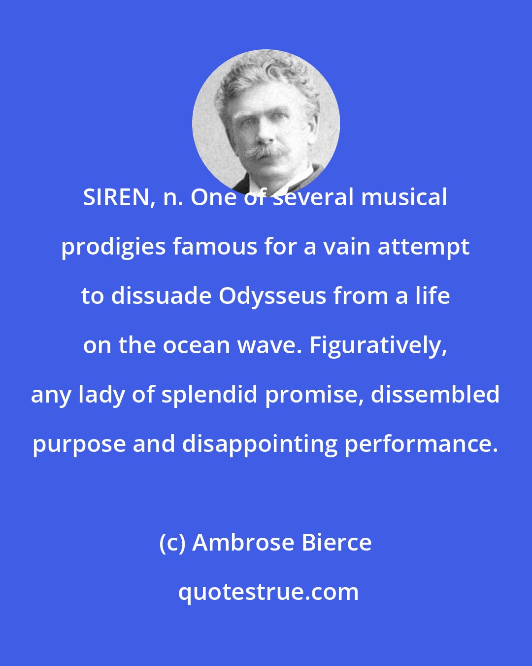 Ambrose Bierce: SIREN, n. One of several musical prodigies famous for a vain attempt to dissuade Odysseus from a life on the ocean wave. Figuratively, any lady of splendid promise, dissembled purpose and disappointing performance.