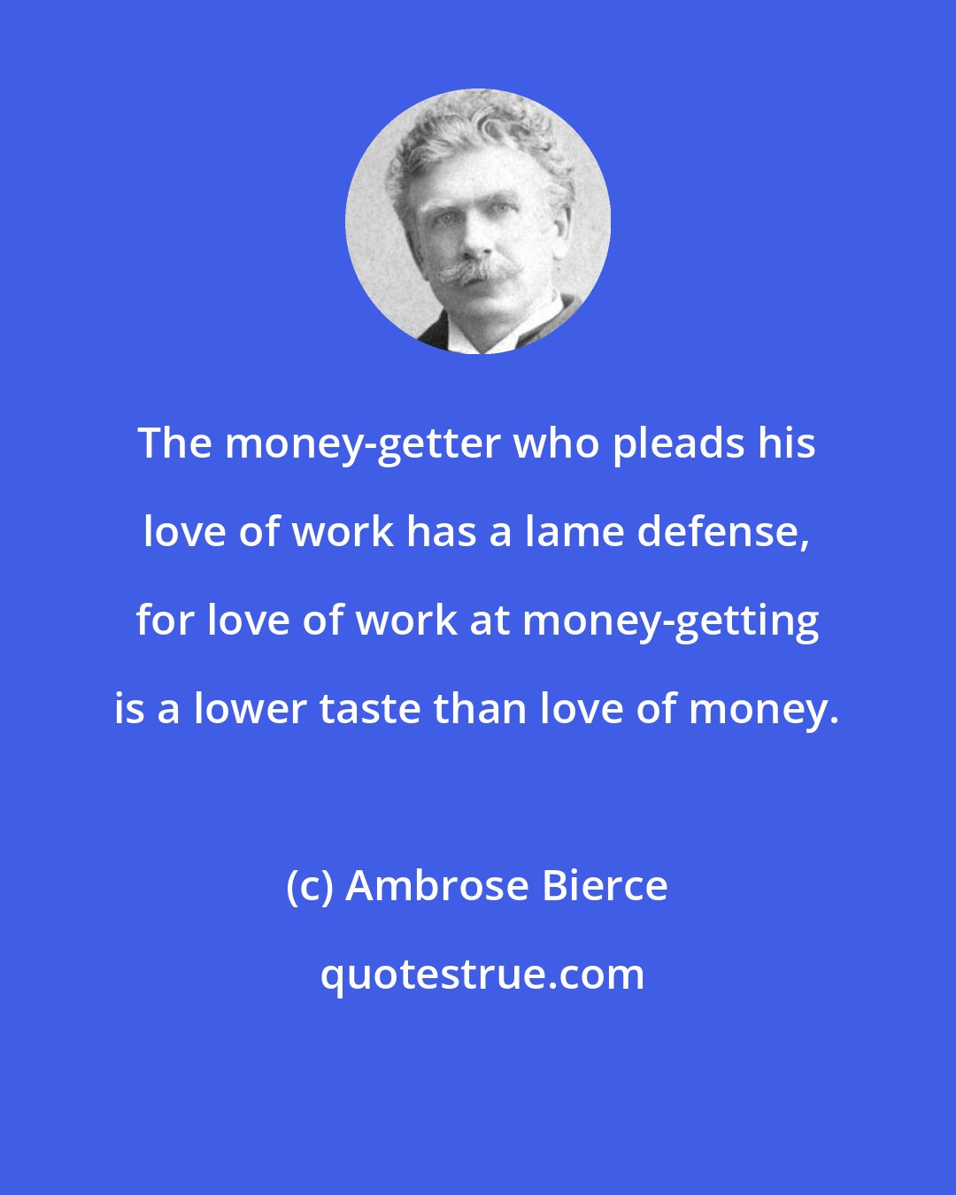 Ambrose Bierce: The money-getter who pleads his love of work has a lame defense, for love of work at money-getting is a lower taste than love of money.