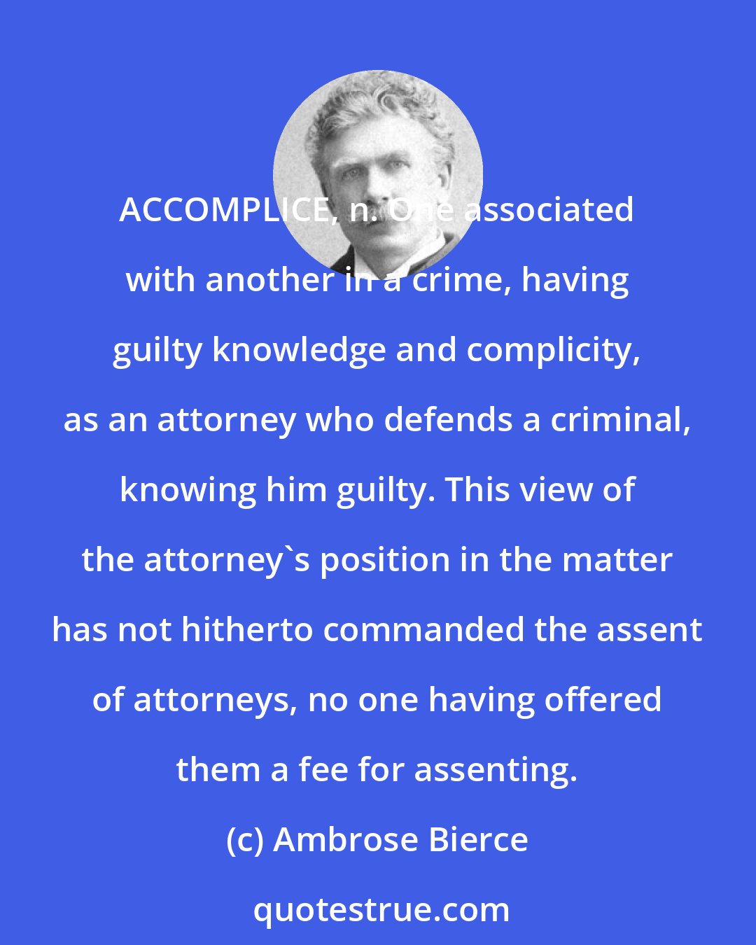 Ambrose Bierce: ACCOMPLICE, n. One associated with another in a crime, having guilty knowledge and complicity, as an attorney who defends a criminal, knowing him guilty. This view of the attorney's position in the matter has not hitherto commanded the assent of attorneys, no one having offered them a fee for assenting.