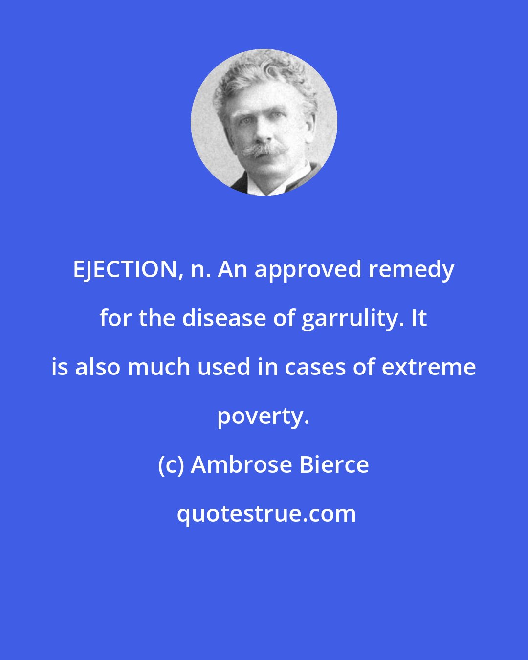 Ambrose Bierce: EJECTION, n. An approved remedy for the disease of garrulity. It is also much used in cases of extreme poverty.