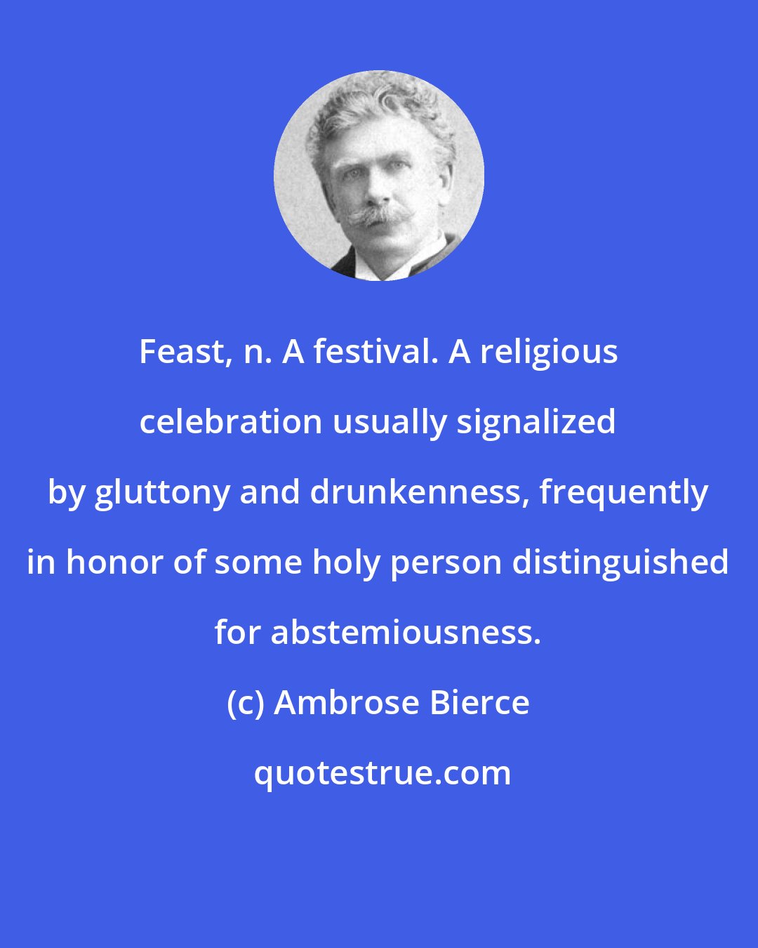 Ambrose Bierce: Feast, n. A festival. A religious celebration usually signalized by gluttony and drunkenness, frequently in honor of some holy person distinguished for abstemiousness.