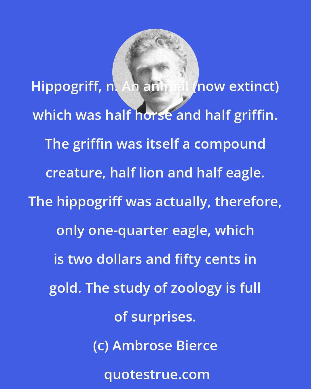 Ambrose Bierce: Hippogriff, n. An animal (now extinct) which was half horse and half griffin. The griffin was itself a compound creature, half lion and half eagle. The hippogriff was actually, therefore, only one-quarter eagle, which is two dollars and fifty cents in gold. The study of zoology is full of surprises.