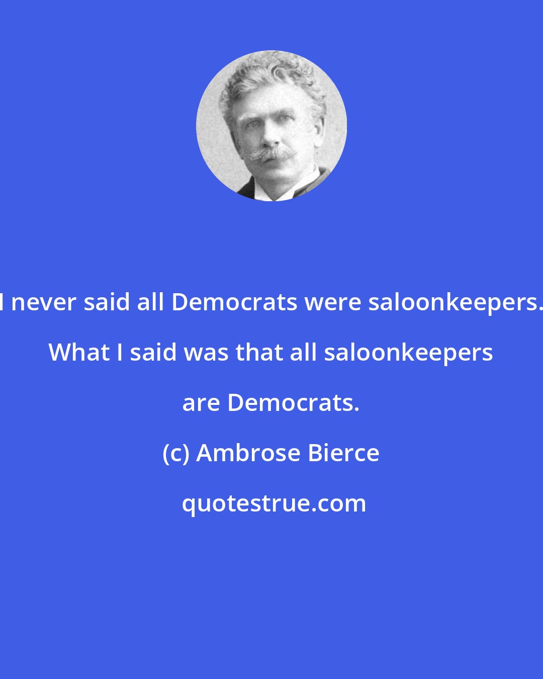 Ambrose Bierce: I never said all Democrats were saloonkeepers. What I said was that all saloonkeepers are Democrats.