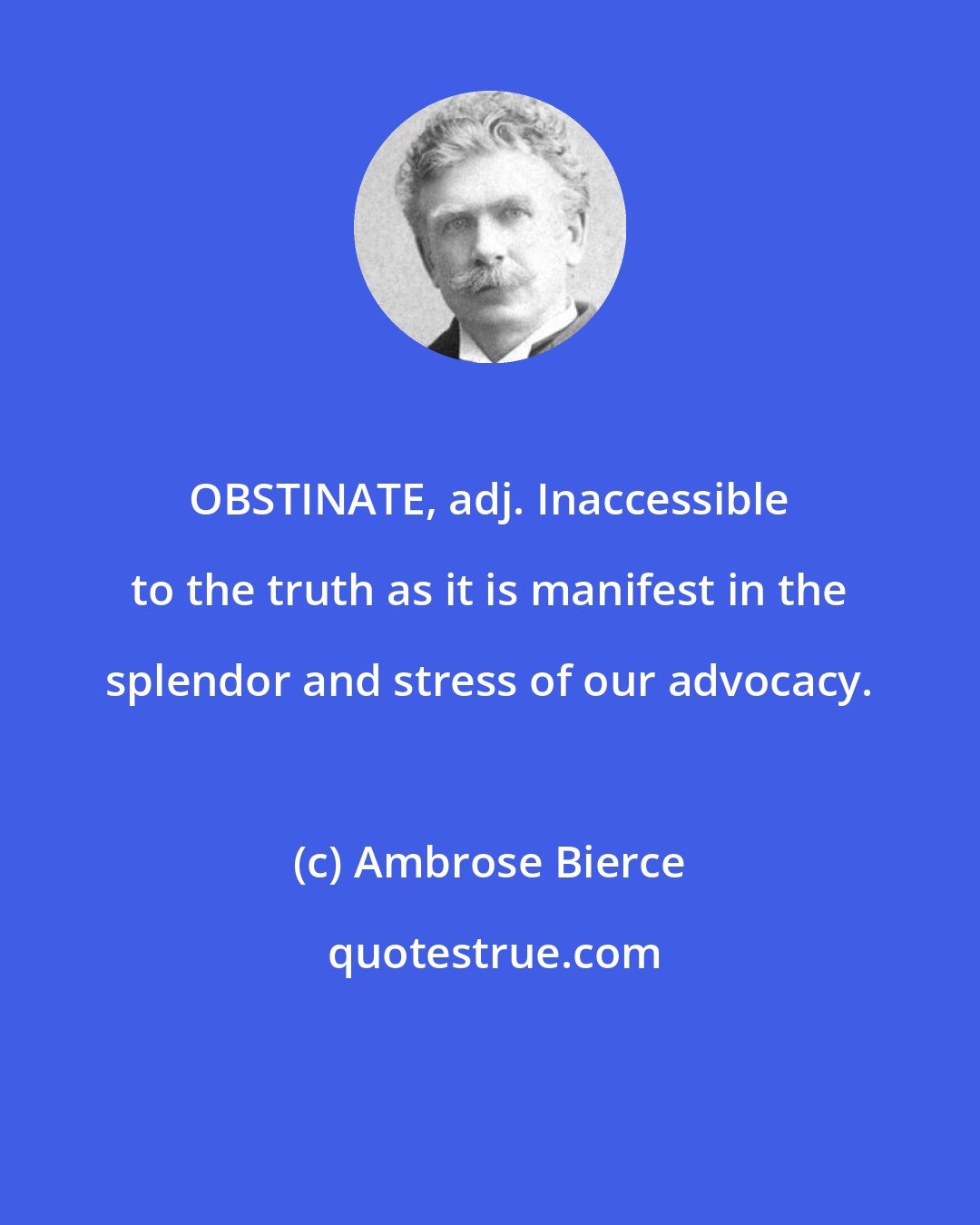 Ambrose Bierce: OBSTINATE, adj. Inaccessible to the truth as it is manifest in the splendor and stress of our advocacy.