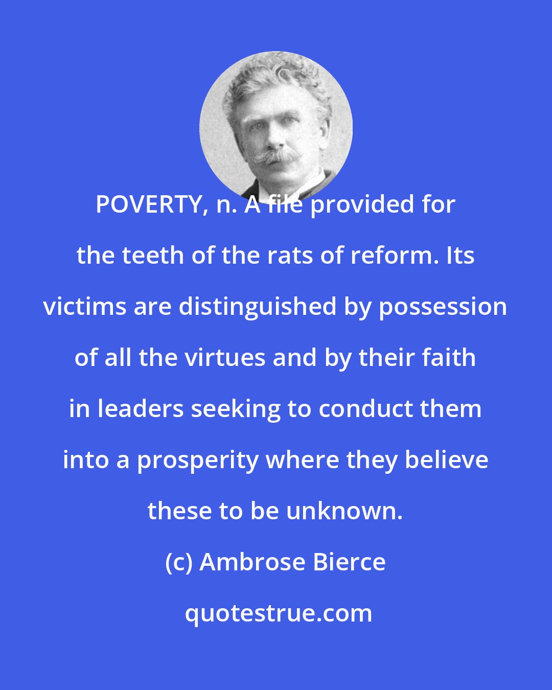 Ambrose Bierce: POVERTY, n. A file provided for the teeth of the rats of reform. Its victims are distinguished by possession of all the virtues and by their faith in leaders seeking to conduct them into a prosperity where they believe these to be unknown.