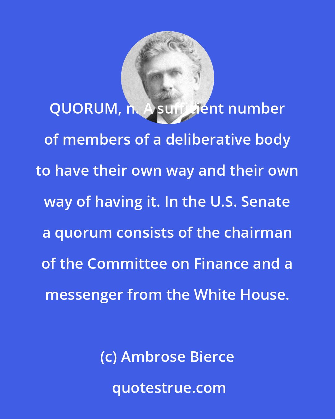 Ambrose Bierce: QUORUM, n. A sufficient number of members of a deliberative body to have their own way and their own way of having it. In the U.S. Senate a quorum consists of the chairman of the Committee on Finance and a messenger from the White House.
