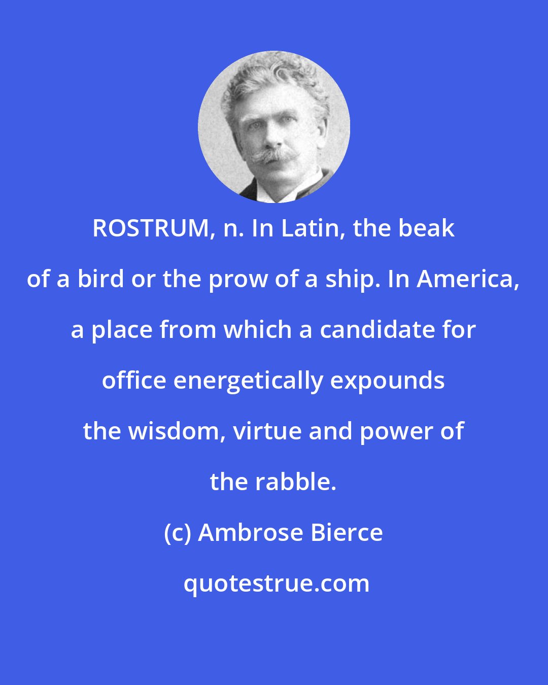 Ambrose Bierce: ROSTRUM, n. In Latin, the beak of a bird or the prow of a ship. In America, a place from which a candidate for office energetically expounds the wisdom, virtue and power of the rabble.