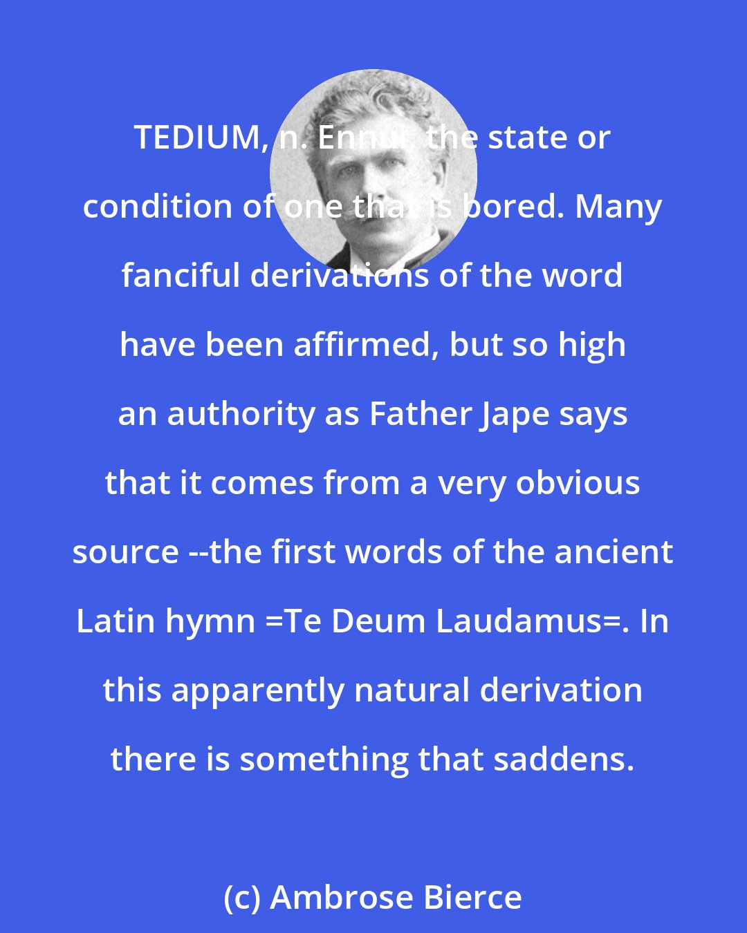 Ambrose Bierce: TEDIUM, n. Ennui, the state or condition of one that is bored. Many fanciful derivations of the word have been affirmed, but so high an authority as Father Jape says that it comes from a very obvious source --the first words of the ancient Latin hymn _Te Deum Laudamus_. In this apparently natural derivation there is something that saddens.