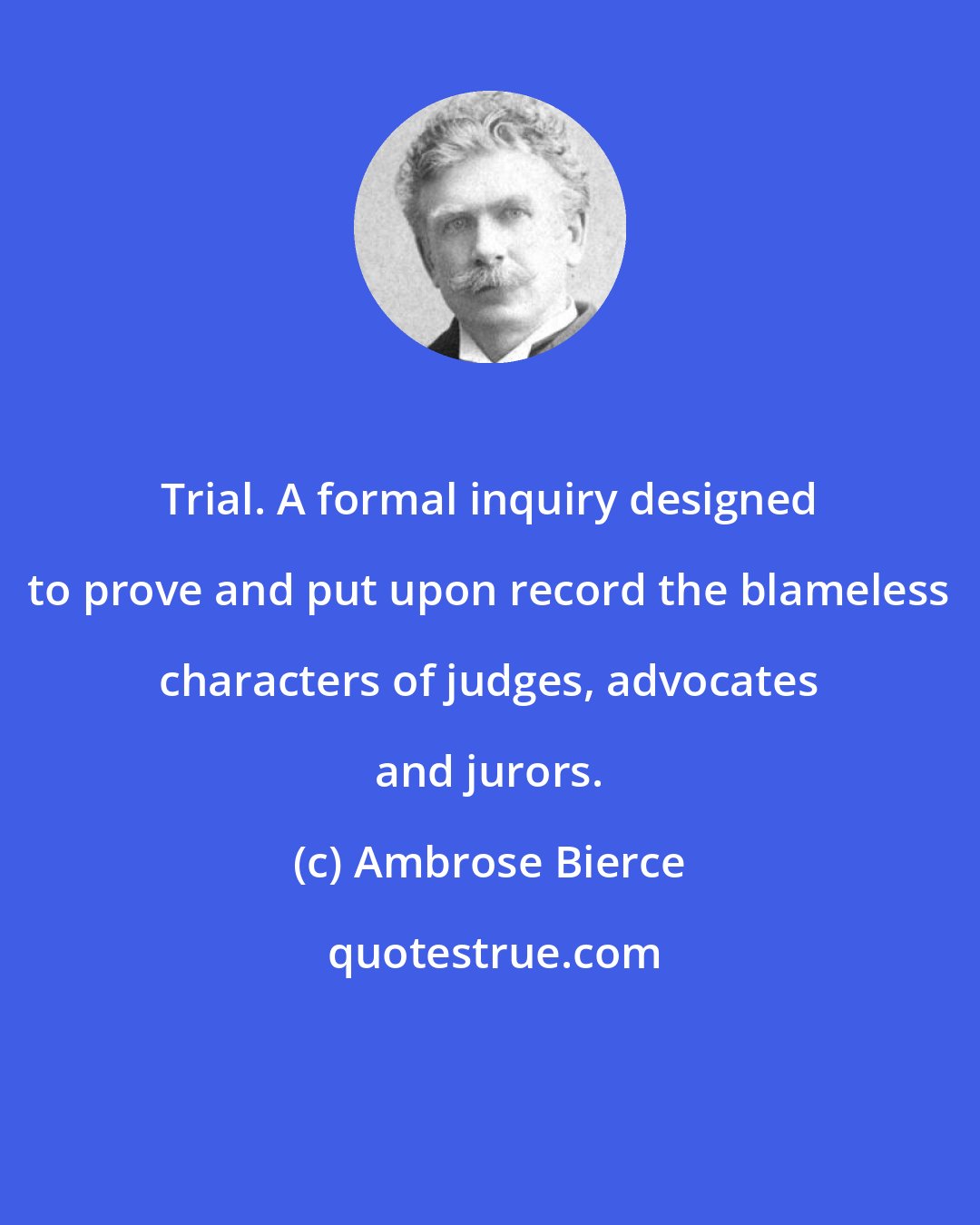 Ambrose Bierce: Trial. A formal inquiry designed to prove and put upon record the blameless characters of judges, advocates and jurors.