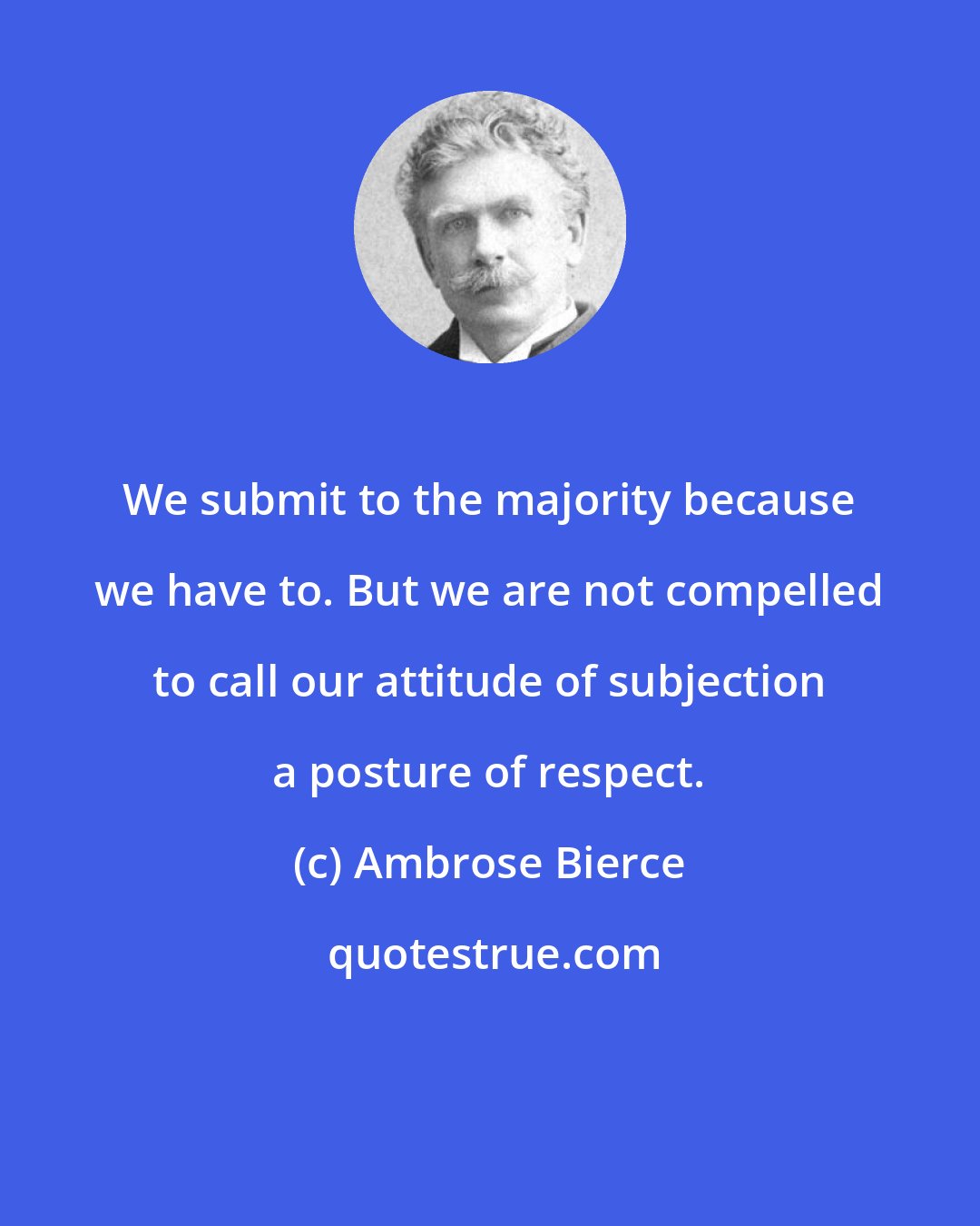 Ambrose Bierce: We submit to the majority because we have to. But we are not compelled to call our attitude of subjection a posture of respect.