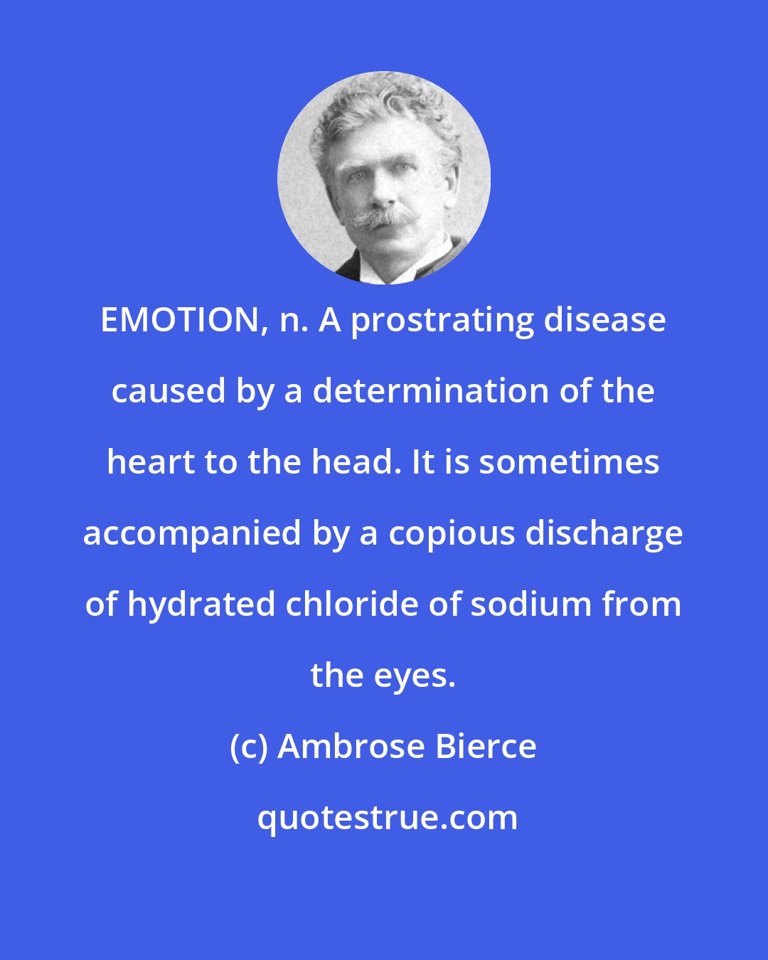 Ambrose Bierce: EMOTION, n. A prostrating disease caused by a determination of the heart to the head. It is sometimes accompanied by a copious discharge of hydrated chloride of sodium from the eyes.