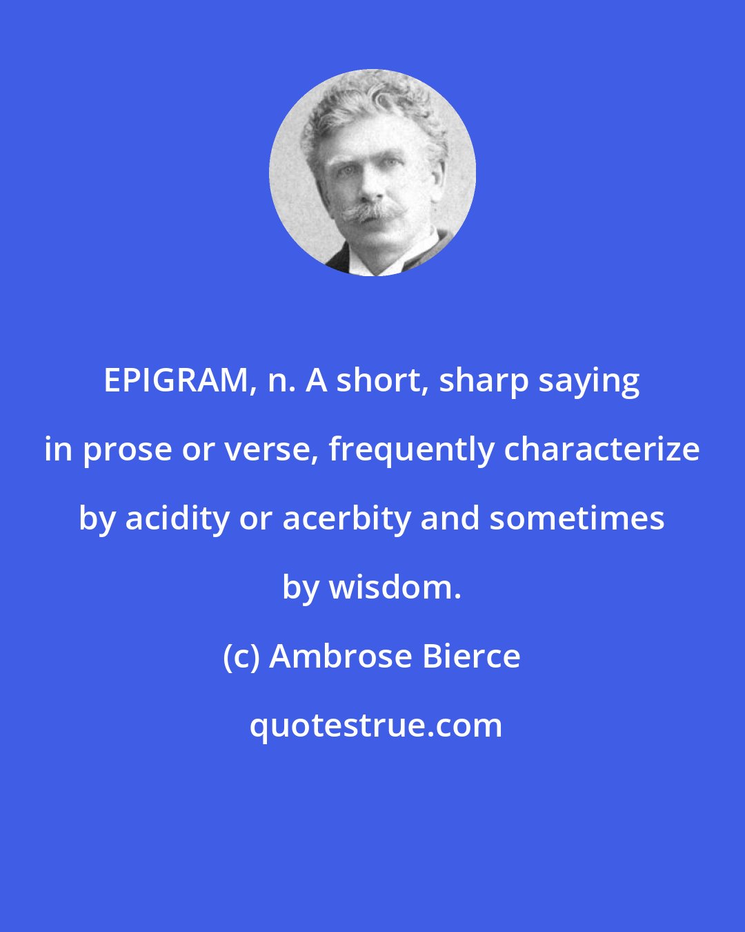 Ambrose Bierce: EPIGRAM, n. A short, sharp saying in prose or verse, frequently characterize by acidity or acerbity and sometimes by wisdom.