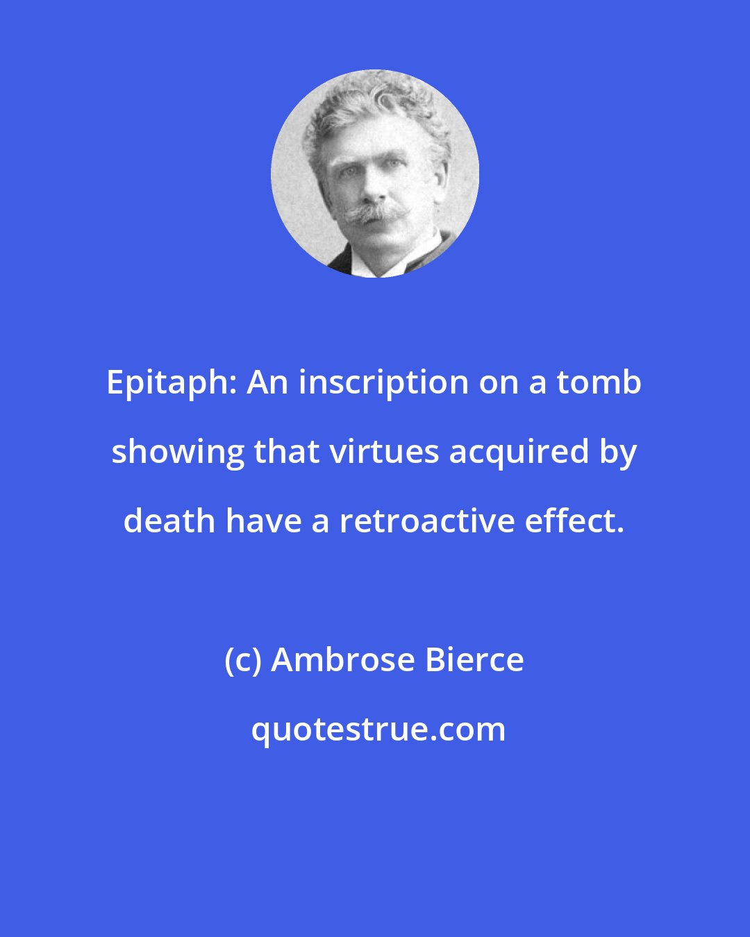 Ambrose Bierce: Epitaph: An inscription on a tomb showing that virtues acquired by death have a retroactive effect.