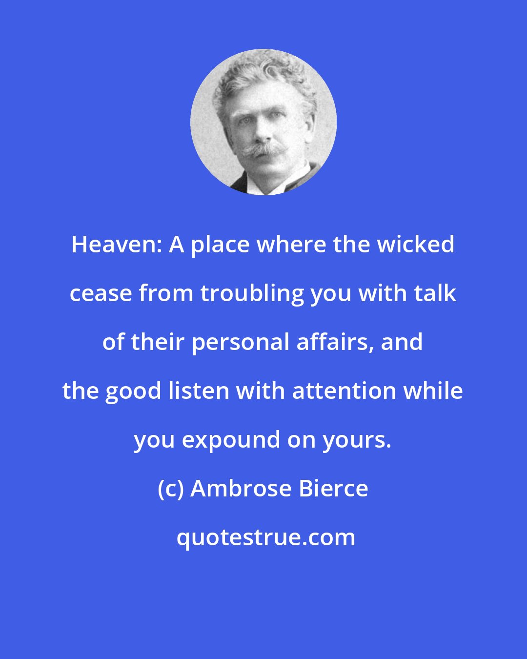 Ambrose Bierce: Heaven: A place where the wicked cease from troubling you with talk of their personal affairs, and the good listen with attention while you expound on yours.