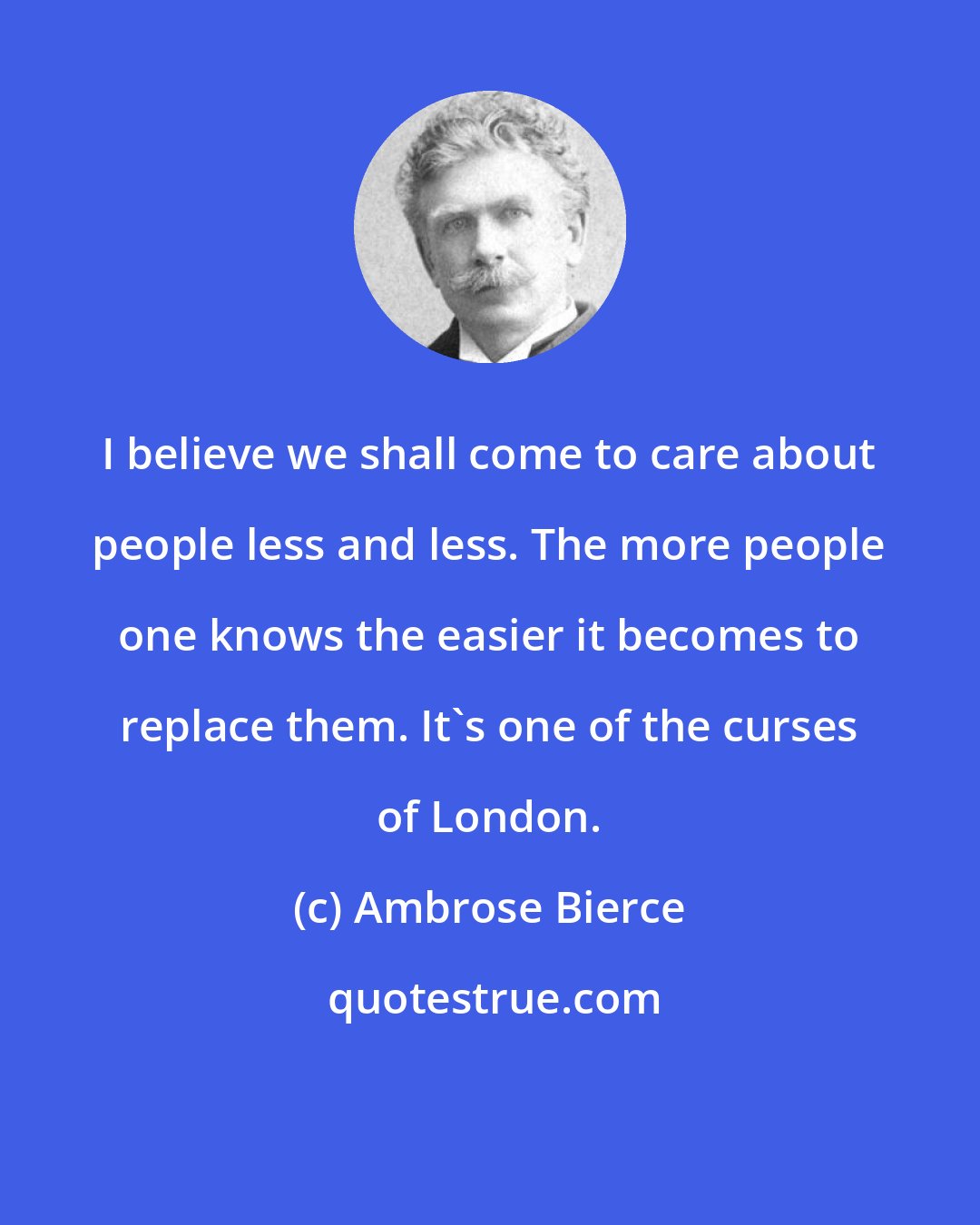 Ambrose Bierce: I believe we shall come to care about people less and less. The more people one knows the easier it becomes to replace them. It's one of the curses of London.