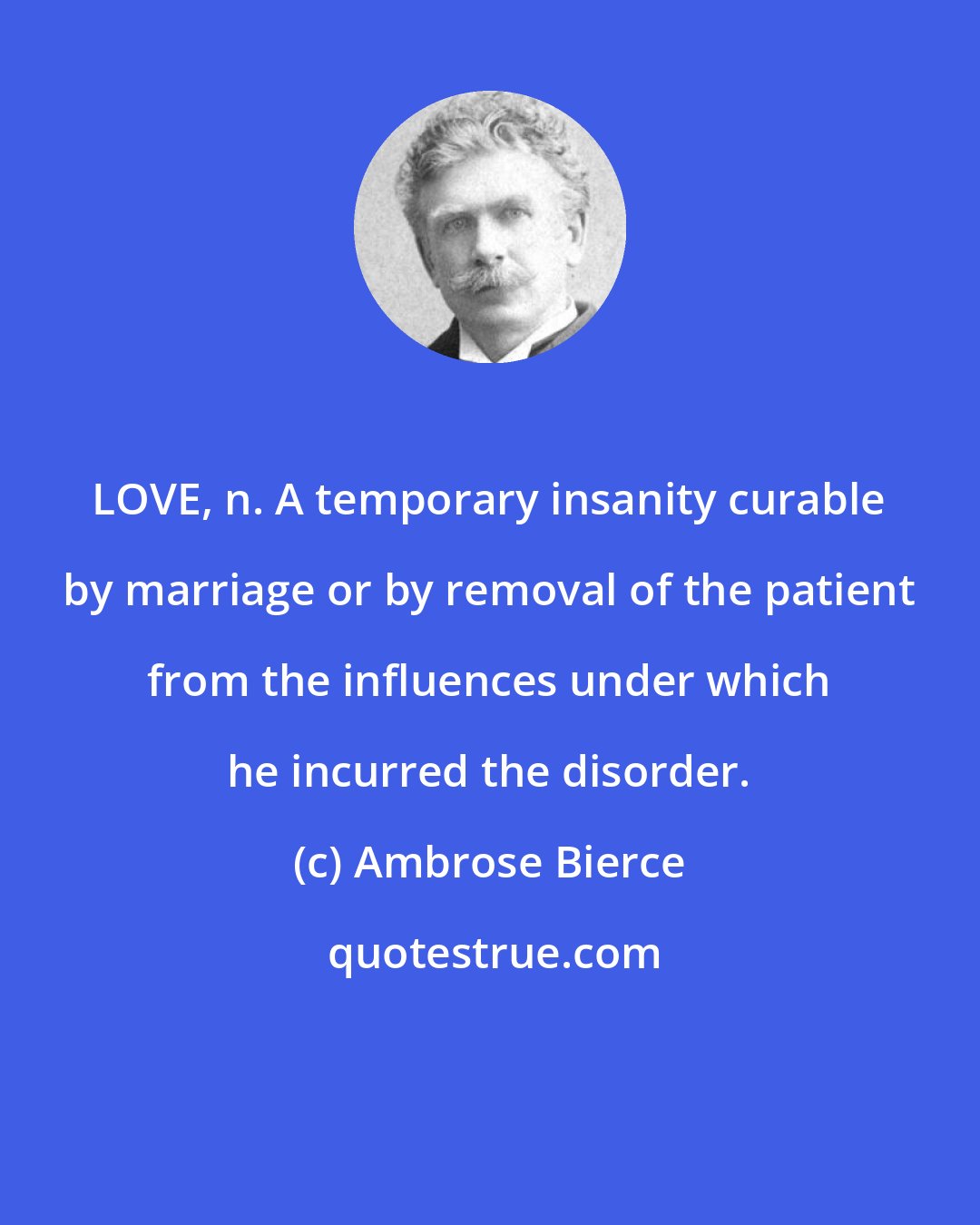 Ambrose Bierce: LOVE, n. A temporary insanity curable by marriage or by removal of the patient from the influences under which he incurred the disorder.