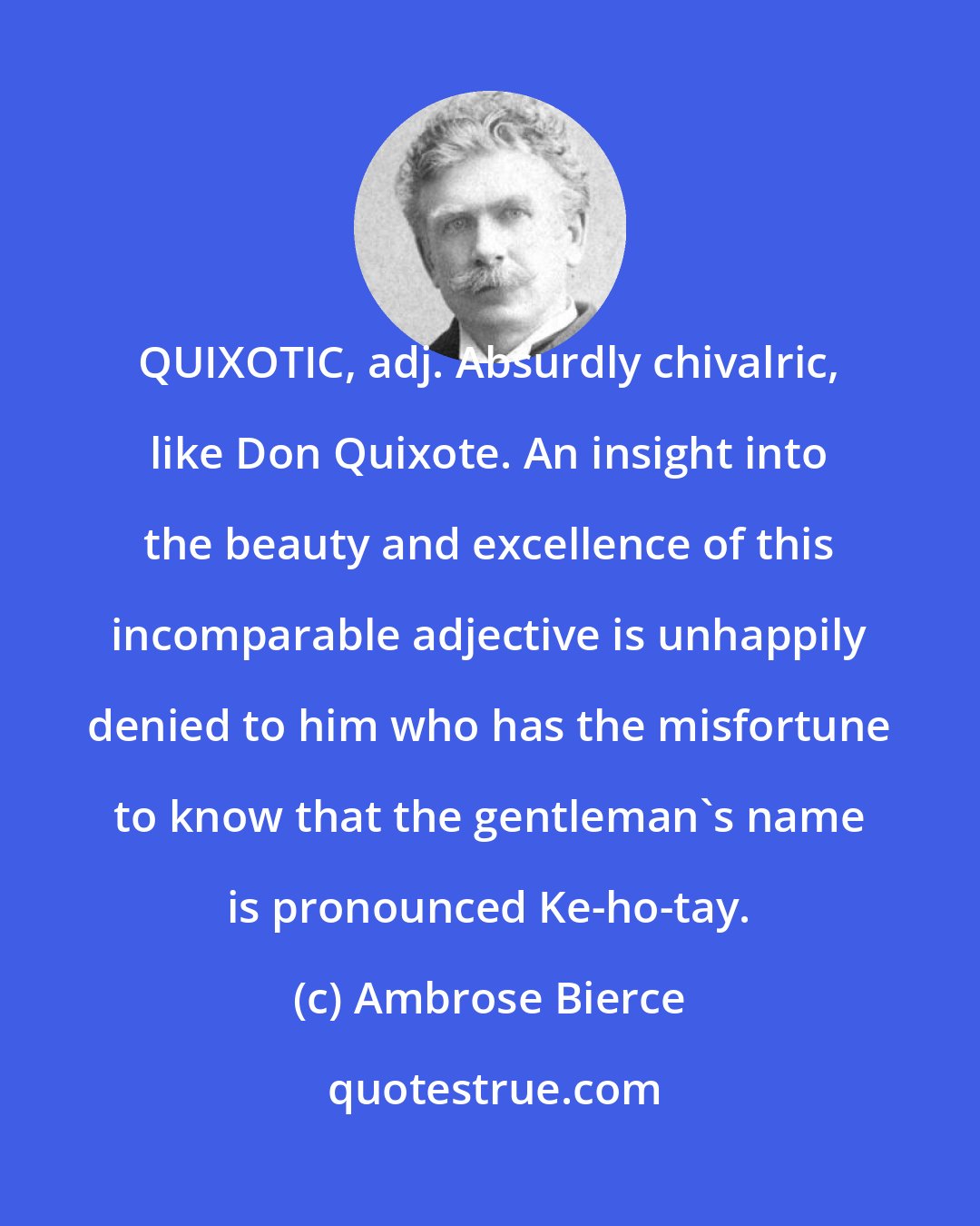 Ambrose Bierce: QUIXOTIC, adj. Absurdly chivalric, like Don Quixote. An insight into the beauty and excellence of this incomparable adjective is unhappily denied to him who has the misfortune to know that the gentleman's name is pronounced Ke-ho-tay.