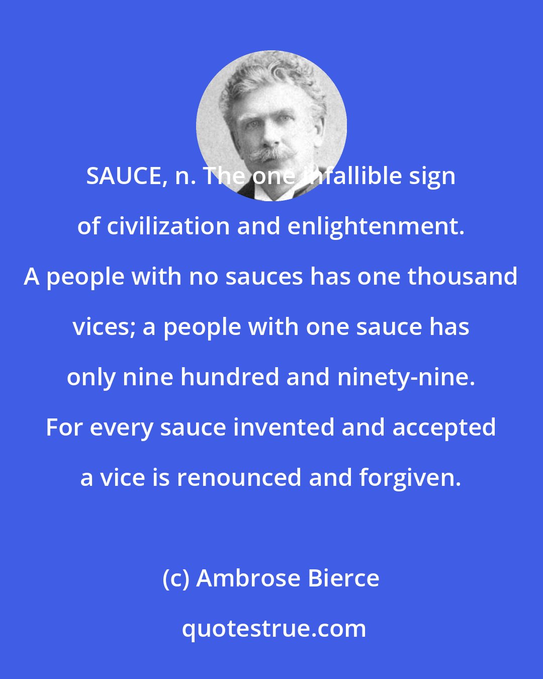 Ambrose Bierce: SAUCE, n. The one infallible sign of civilization and enlightenment. A people with no sauces has one thousand vices; a people with one sauce has only nine hundred and ninety-nine. For every sauce invented and accepted a vice is renounced and forgiven.