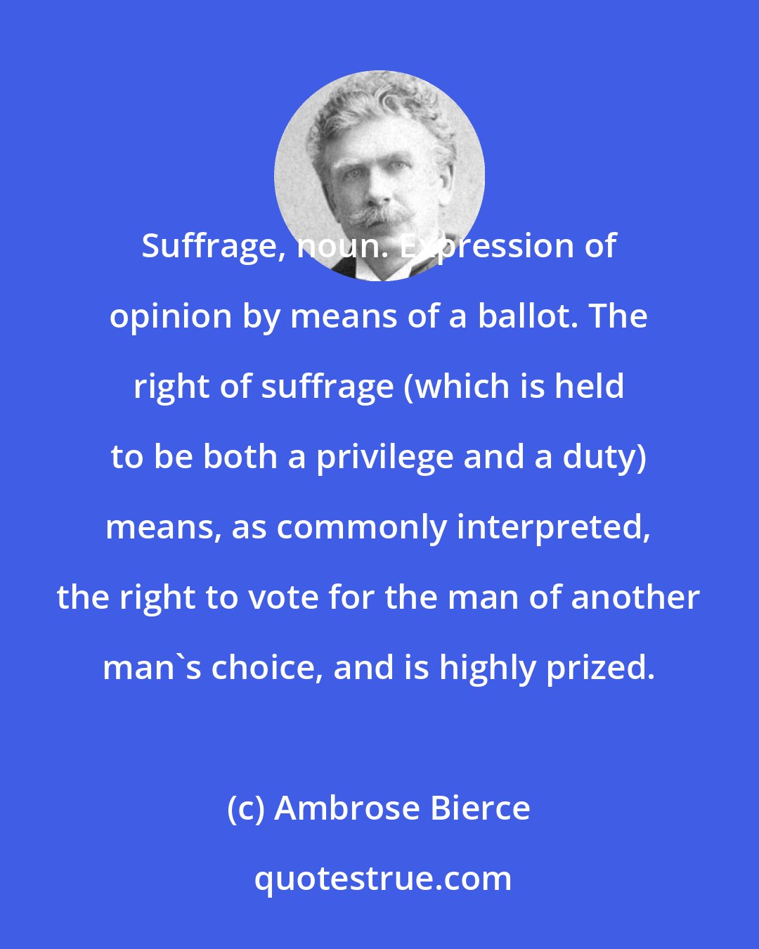 Ambrose Bierce: Suffrage, noun. Expression of opinion by means of a ballot. The right of suffrage (which is held to be both a privilege and a duty) means, as commonly interpreted, the right to vote for the man of another man's choice, and is highly prized.