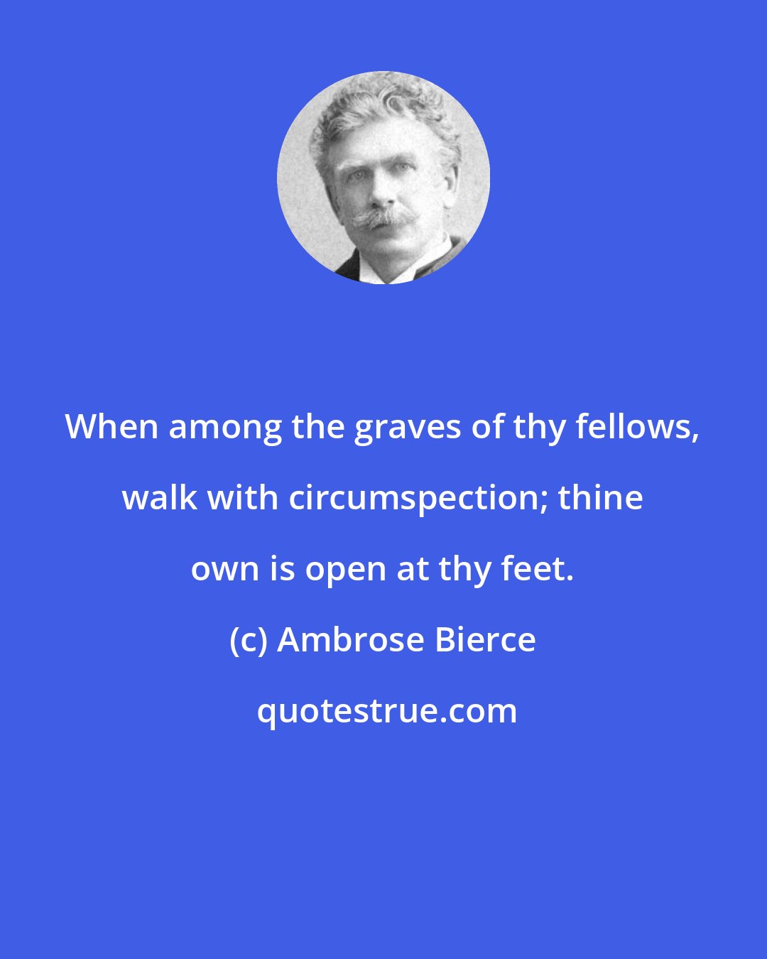 Ambrose Bierce: When among the graves of thy fellows, walk with circumspection; thine own is open at thy feet.