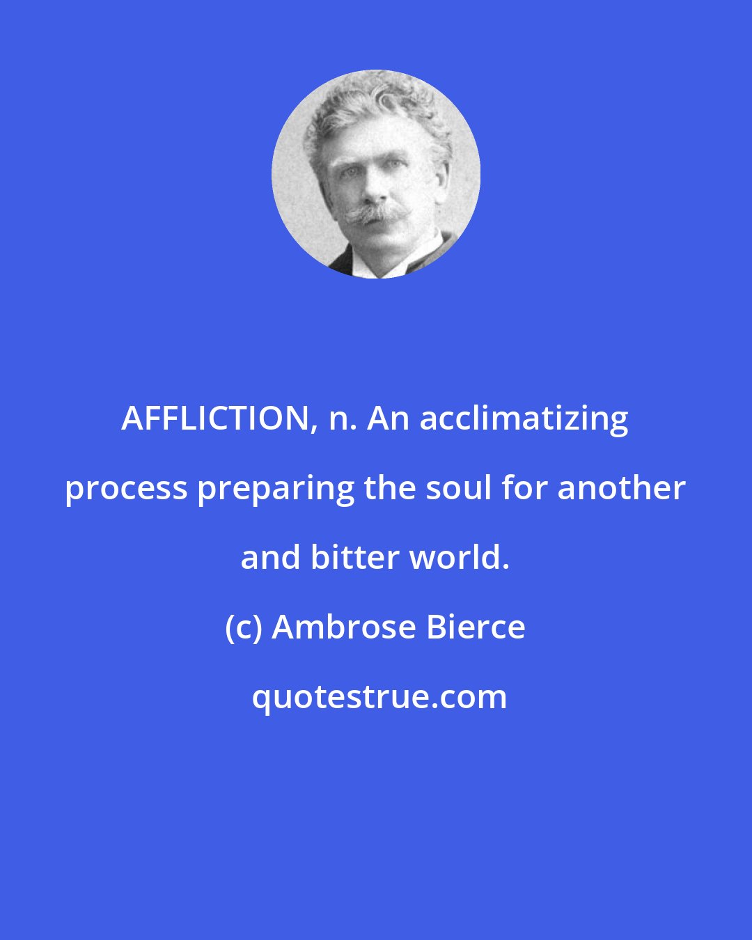 Ambrose Bierce: AFFLICTION, n. An acclimatizing process preparing the soul for another and bitter world.