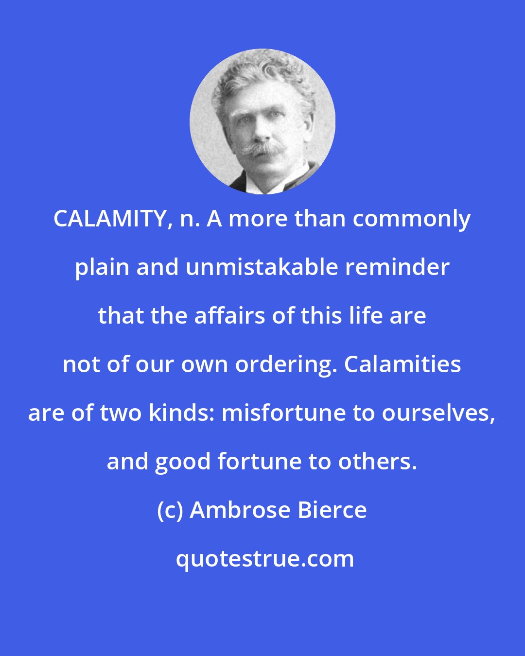 Ambrose Bierce: CALAMITY, n. A more than commonly plain and unmistakable reminder that the affairs of this life are not of our own ordering. Calamities are of two kinds: misfortune to ourselves, and good fortune to others.