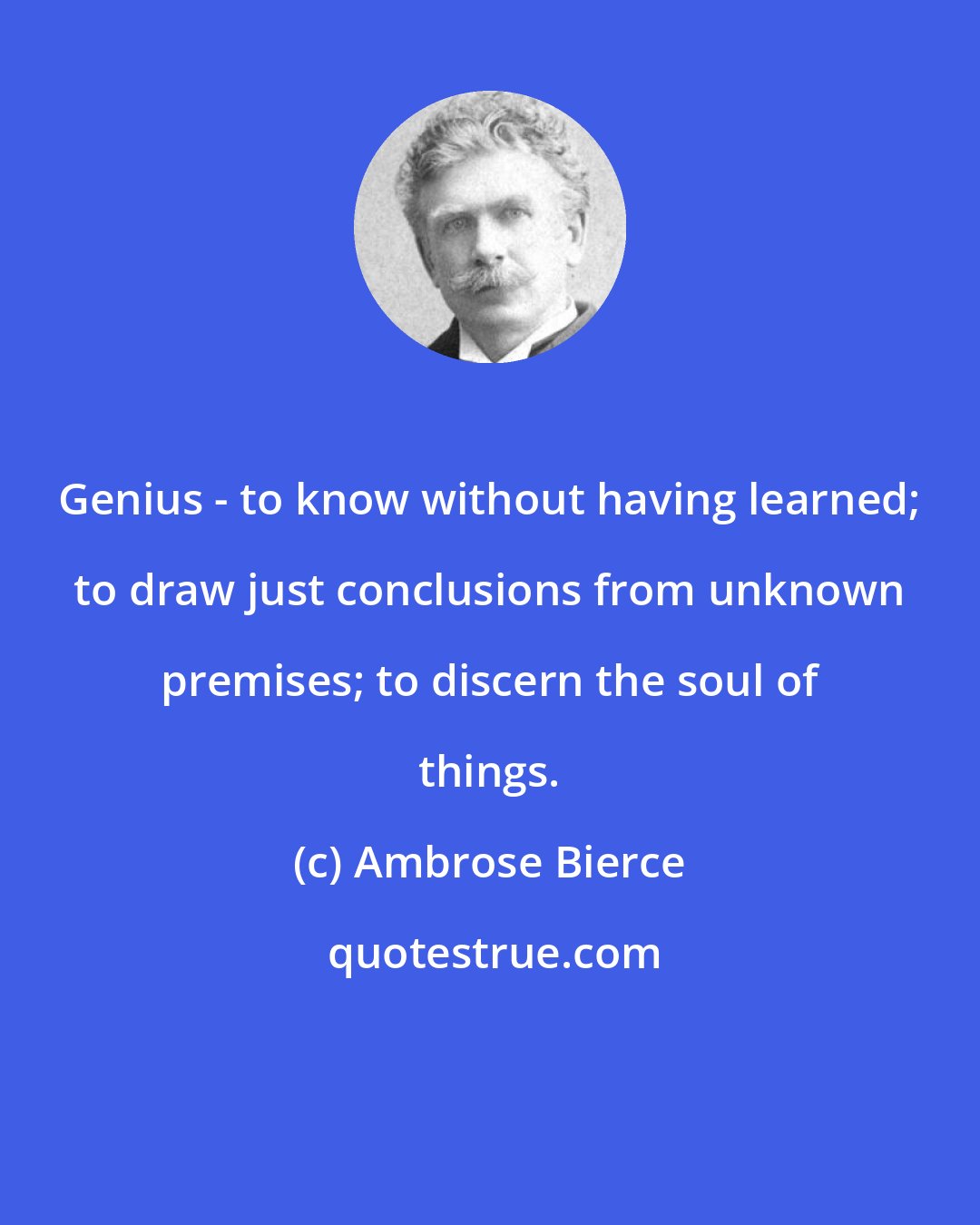 Ambrose Bierce: Genius - to know without having learned; to draw just conclusions from unknown premises; to discern the soul of things.