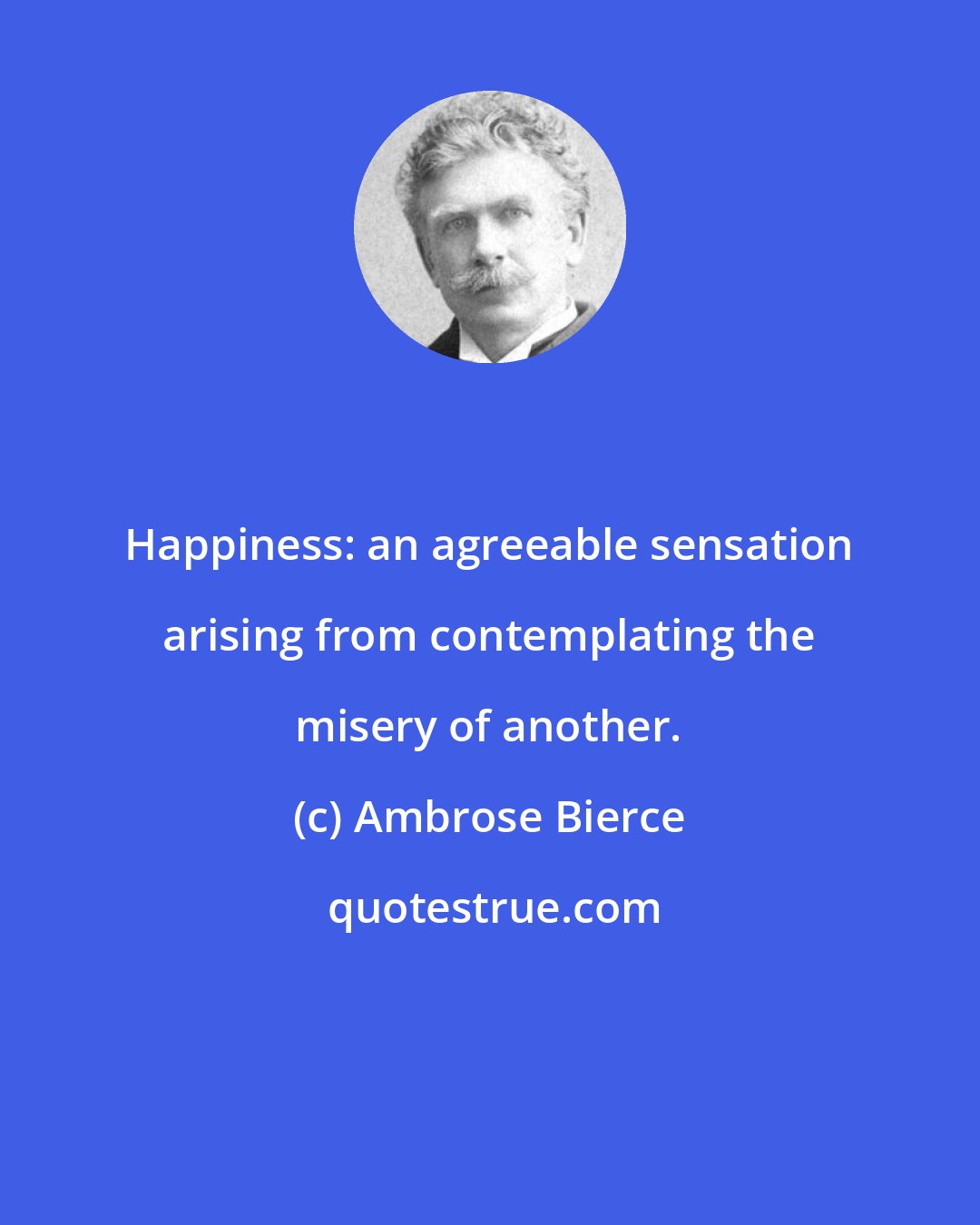 Ambrose Bierce: Happiness: an agreeable sensation arising from contemplating the misery of another.