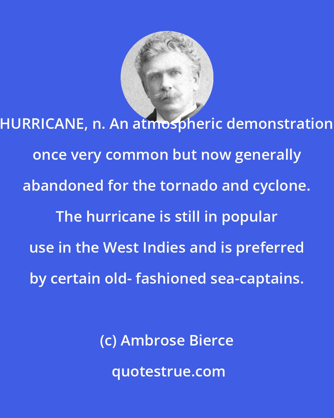 Ambrose Bierce: HURRICANE, n. An atmospheric demonstration once very common but now generally abandoned for the tornado and cyclone. The hurricane is still in popular use in the West Indies and is preferred by certain old- fashioned sea-captains.