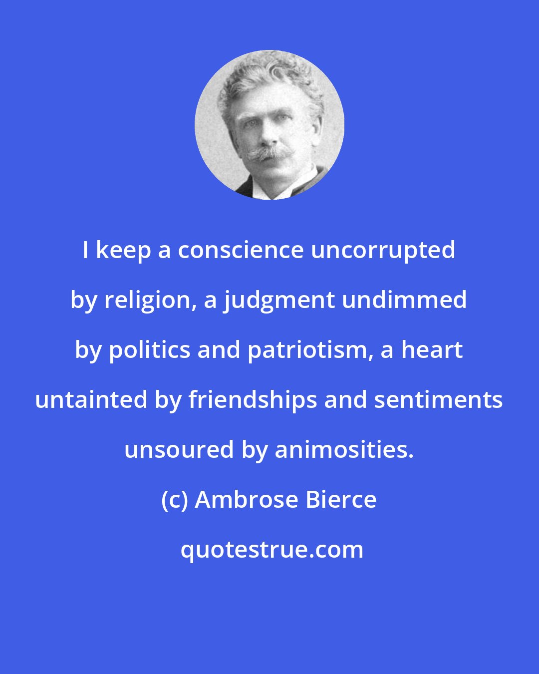 Ambrose Bierce: I keep a conscience uncorrupted by religion, a judgment undimmed by politics and patriotism, a heart untainted by friendships and sentiments unsoured by animosities.