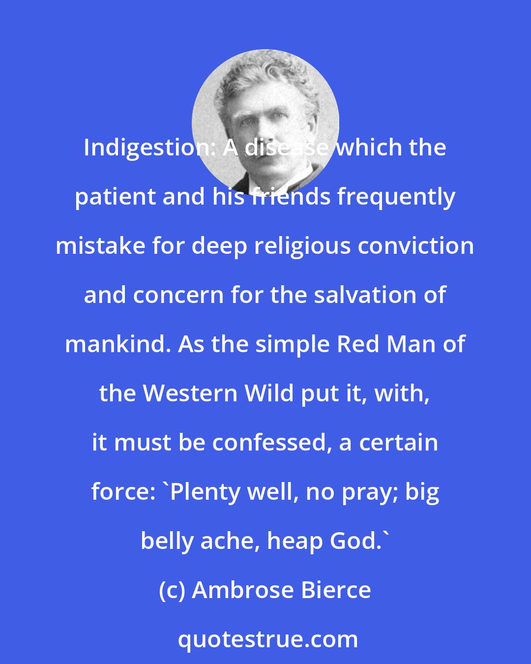 Ambrose Bierce: Indigestion: A disease which the patient and his friends frequently mistake for deep religious conviction and concern for the salvation of mankind. As the simple Red Man of the Western Wild put it, with, it must be confessed, a certain force: 'Plenty well, no pray; big belly ache, heap God.'