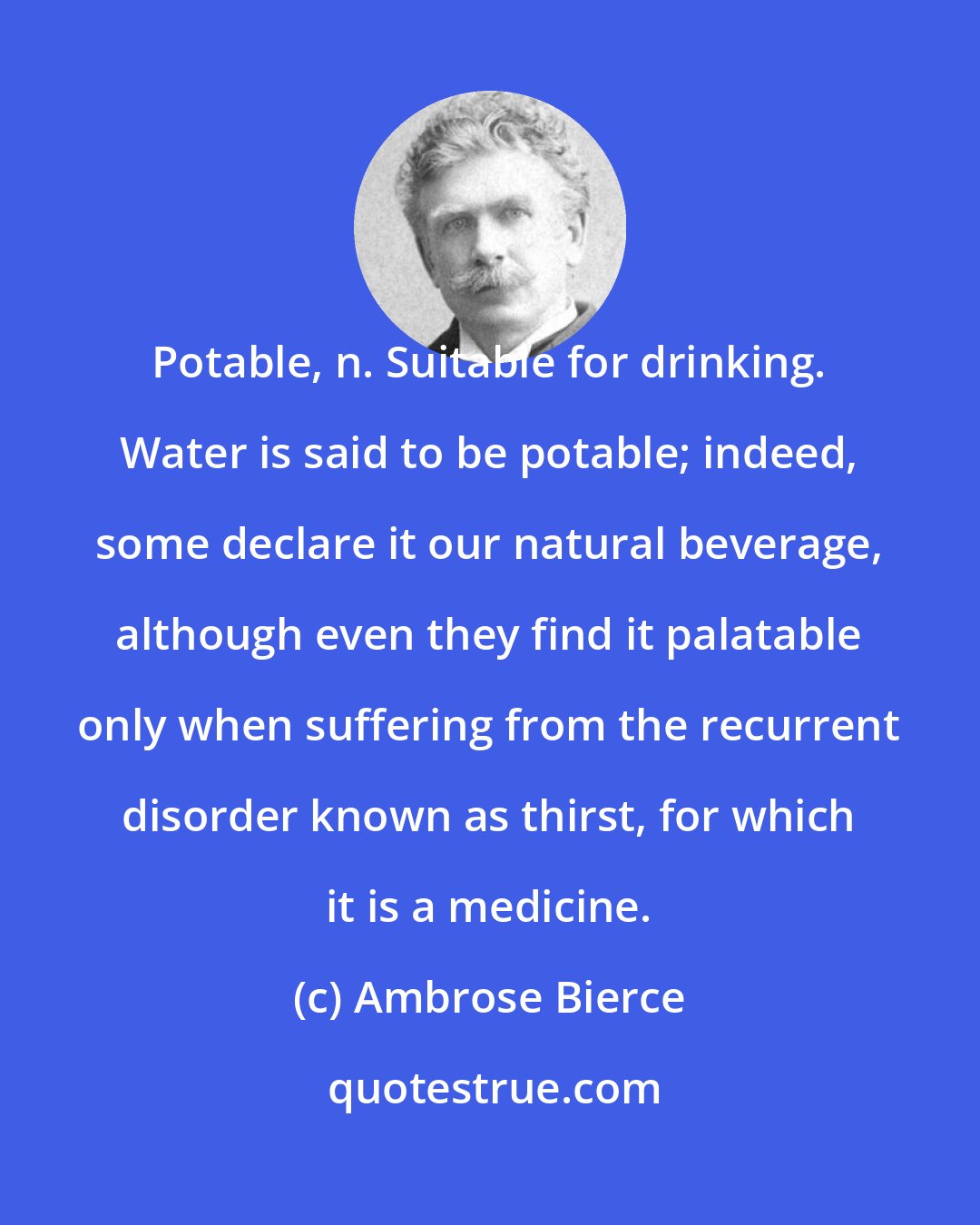 Ambrose Bierce: Potable, n. Suitable for drinking. Water is said to be potable; indeed, some declare it our natural beverage, although even they find it palatable only when suffering from the recurrent disorder known as thirst, for which it is a medicine.