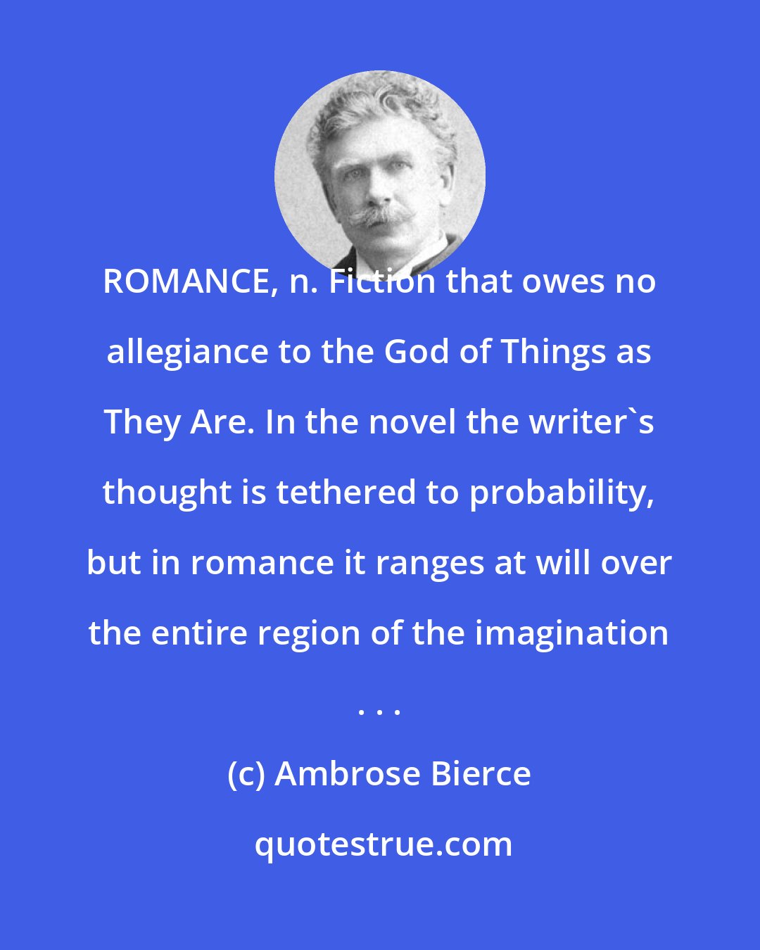 Ambrose Bierce: ROMANCE, n. Fiction that owes no allegiance to the God of Things as They Are. In the novel the writer's thought is tethered to probability, but in romance it ranges at will over the entire region of the imagination . . .