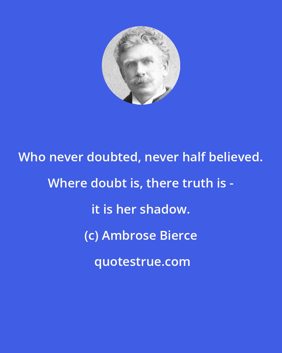 Ambrose Bierce: Who never doubted, never half believed. Where doubt is, there truth is - it is her shadow.
