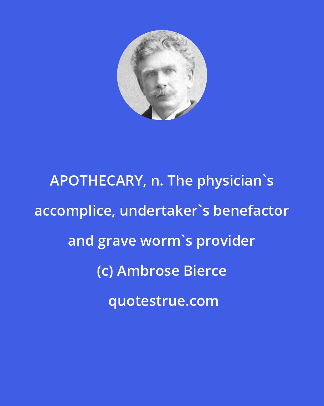 Ambrose Bierce: APOTHECARY, n. The physician's accomplice, undertaker's benefactor and grave worm's provider