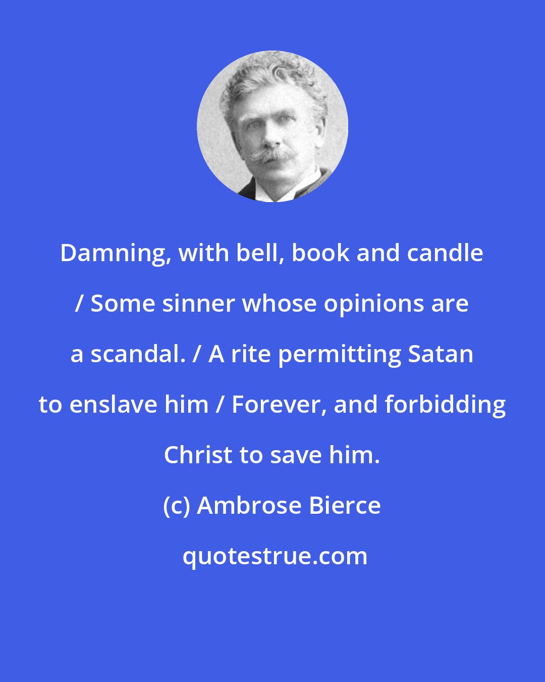 Ambrose Bierce: Damning, with bell, book and candle / Some sinner whose opinions are a scandal. / A rite permitting Satan to enslave him / Forever, and forbidding Christ to save him.