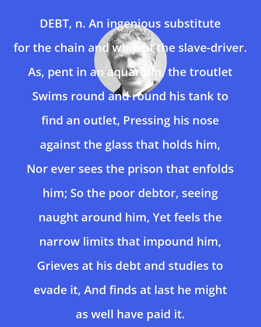 Ambrose Bierce: DEBT, n. An ingenious substitute for the chain and whip of the slave-driver. As, pent in an aquarium, the troutlet Swims round and round his tank to find an outlet, Pressing his nose against the glass that holds him, Nor ever sees the prison that enfolds him; So the poor debtor, seeing naught around him, Yet feels the narrow limits that impound him, Grieves at his debt and studies to evade it, And finds at last he might as well have paid it.